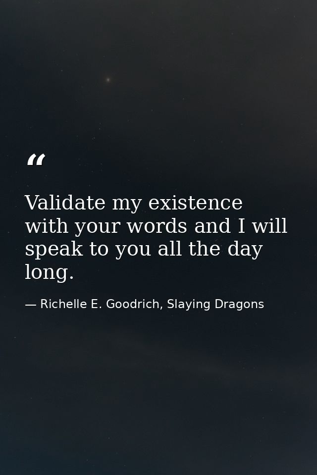 Validate my existence with your words and I will speak to you all the day long. — Richelle E. Goodrich, Slaying Dragons