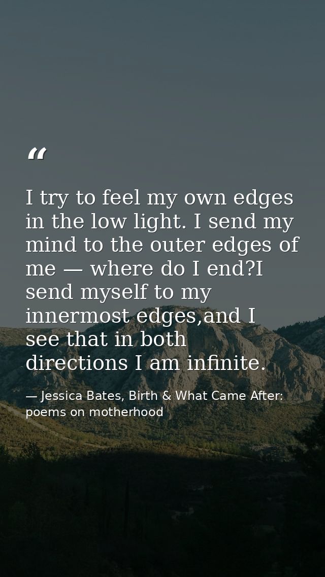 I try to feel my own edges in the low light. I send my mind to the outer edges of me — where do I end?I send myself to m — Jessica Bates, Birth & What Came After: poems on motherhood