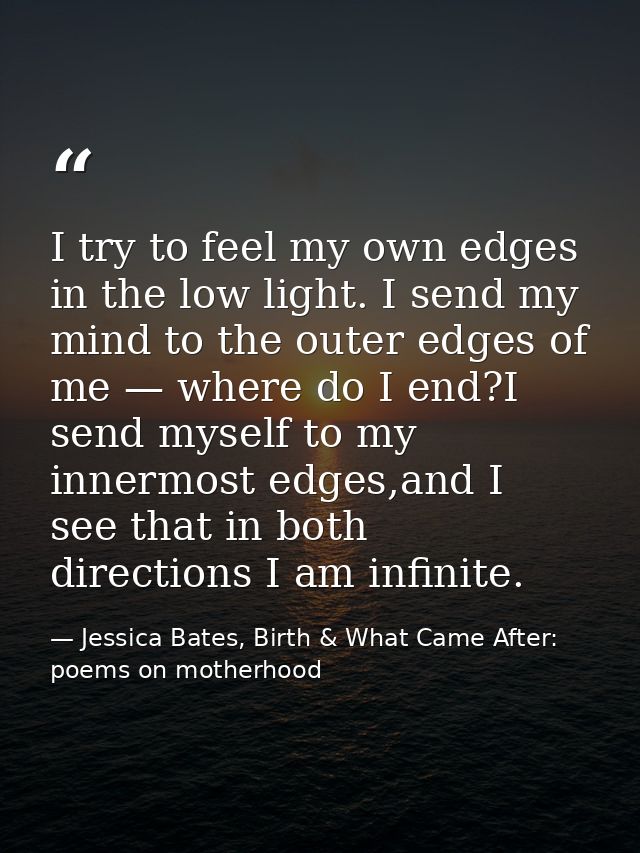 I try to feel my own edges in the low light. I send my mind to the outer edges of me — where do I end?I send myself to m — Jessica Bates, Birth & What Came After: poems on motherhood