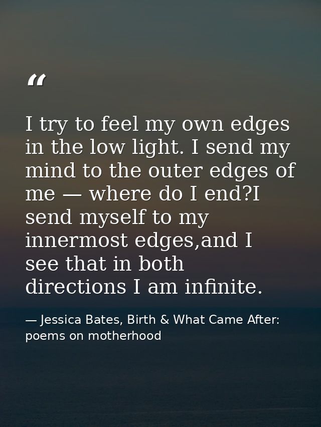 I try to feel my own edges in the low light. I send my mind to the outer edges of me — where do I end?I send myself to m — Jessica Bates, Birth & What Came After: poems on motherhood