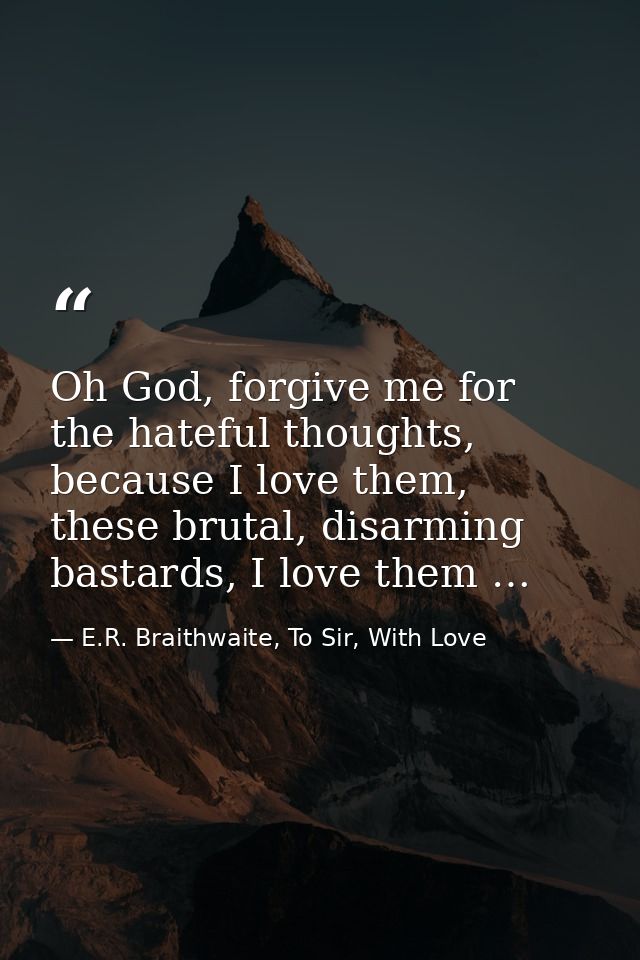 Oh God, forgive me for the hateful thoughts, because I love them, these brutal, disarming bastards, I love them … — E.R. Braithwaite, To Sir, With Love