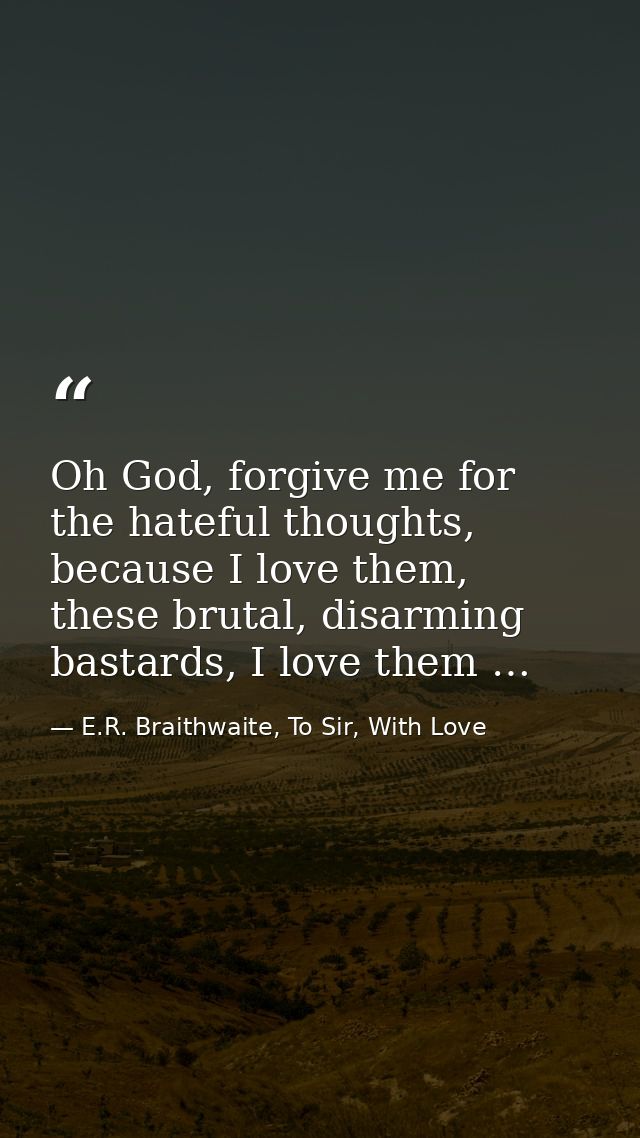 Oh God, forgive me for the hateful thoughts, because I love them, these brutal, disarming bastards, I love them … — E.R. Braithwaite, To Sir, With Love