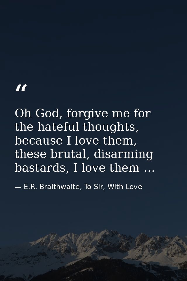 Oh God, forgive me for the hateful thoughts, because I love them, these brutal, disarming bastards, I love them … — E.R. Braithwaite, To Sir, With Love