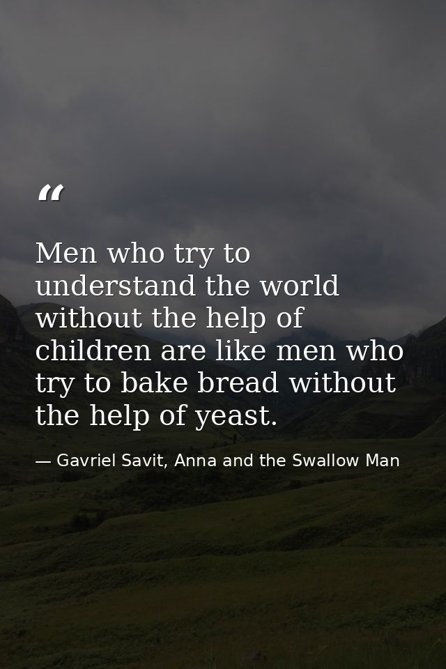 Men who try to understand the world without the help of children are like men who try to bake bread without the help of  — Gavriel Savit, Anna and the Swallow Man