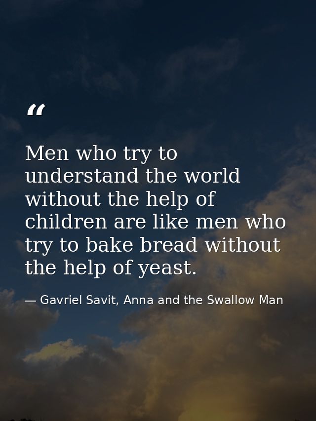 Men who try to understand the world without the help of children are like men who try to bake bread without the help of  — Gavriel Savit, Anna and the Swallow Man