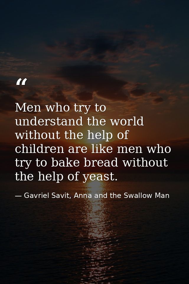 Men who try to understand the world without the help of children are like men who try to bake bread without the help of  — Gavriel Savit, Anna and the Swallow Man