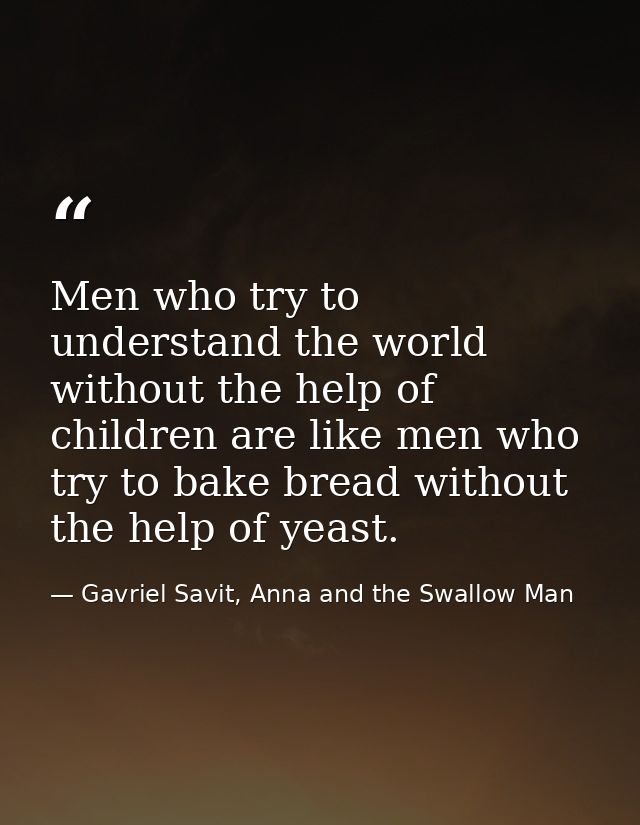 Men who try to understand the world without the help of children are like men who try to bake bread without the help of  — Gavriel Savit, Anna and the Swallow Man