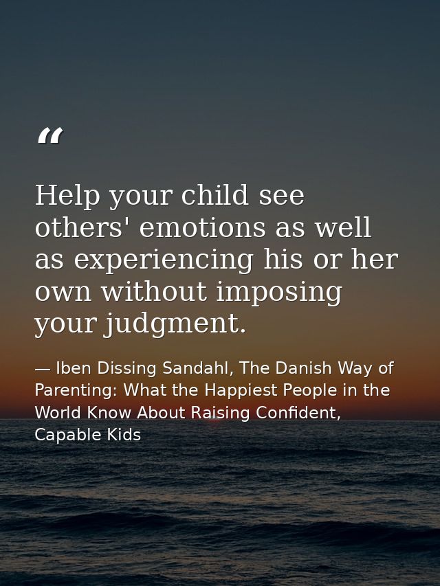Help your child see others' emotions as well as experiencing his or her own without imposing your judgment. — Iben Dissing Sandahl, The Danish Way of Parenting: What the Happiest People in the World Know About Raising Confident, Capable Kids