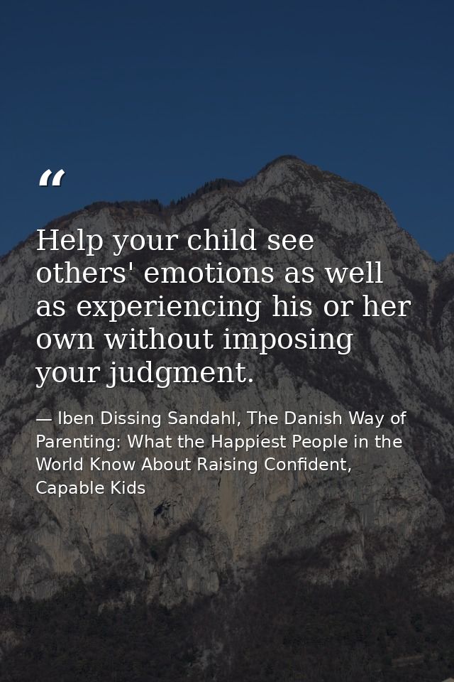 Help your child see others' emotions as well as experiencing his or her own without imposing your judgment. — Iben Dissing Sandahl, The Danish Way of Parenting: What the Happiest People in the World Know About Raising Confident, Capable Kids