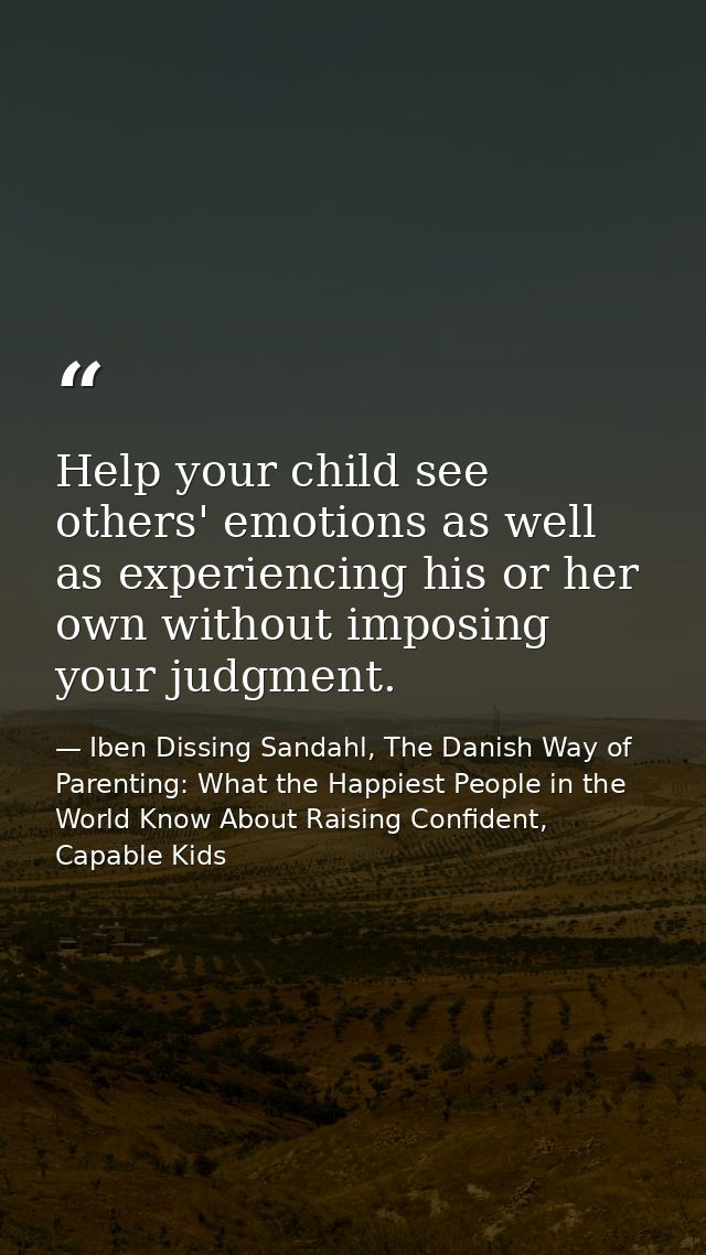 Help your child see others' emotions as well as experiencing his or her own without imposing your judgment. — Iben Dissing Sandahl, The Danish Way of Parenting: What the Happiest People in the World Know About Raising Confident, Capable Kids
