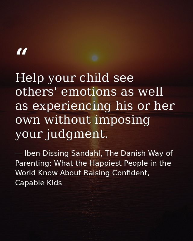 Help your child see others' emotions as well as experiencing his or her own without imposing your judgment. — Iben Dissing Sandahl, The Danish Way of Parenting: What the Happiest People in the World Know About Raising Confident, Capable Kids