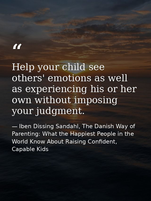 Help your child see others' emotions as well as experiencing his or her own without imposing your judgment. — Iben Dissing Sandahl, The Danish Way of Parenting: What the Happiest People in the World Know About Raising Confident, Capable Kids
