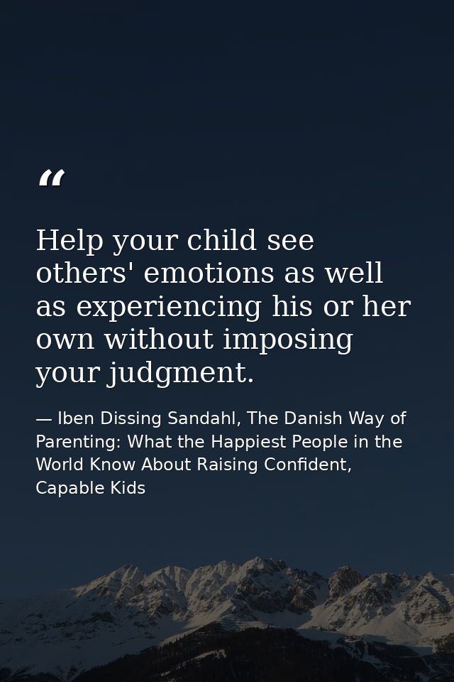 Help your child see others' emotions as well as experiencing his or her own without imposing your judgment. — Iben Dissing Sandahl, The Danish Way of Parenting: What the Happiest People in the World Know About Raising Confident, Capable Kids