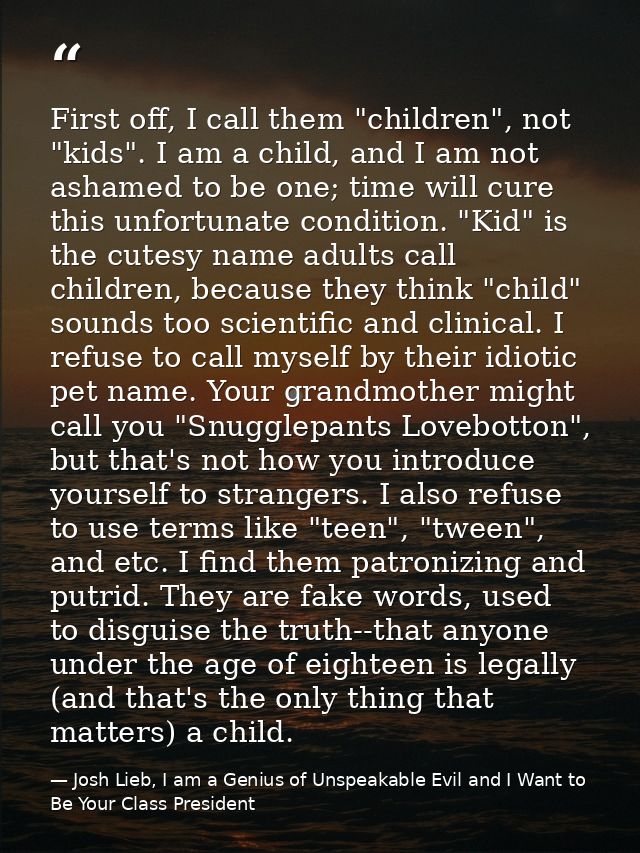 First off, I call them "children", not "kids". I am a child, and I am not ashamed to be one; time will cure this unfortu — Josh Lieb, I am a Genius of Unspeakable Evil and I Want to Be Your Class President