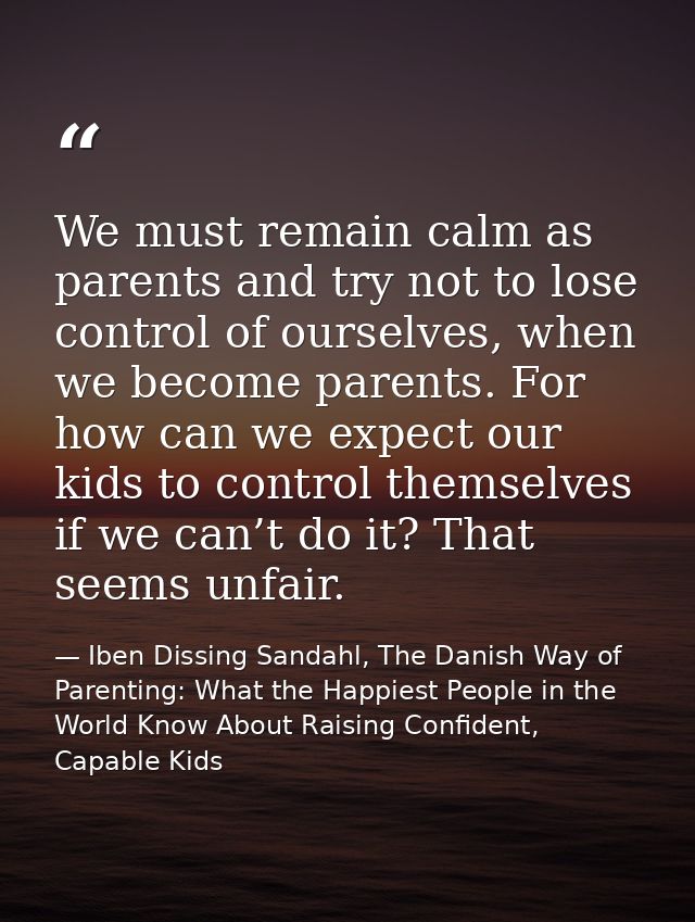 We must remain calm as parents and try not to lose control of ourselves, when we become parents. For how can we expect o — Iben Dissing Sandahl, The Danish Way of Parenting: What the Happiest People in the World Know About Raising Confident, Capable Kids