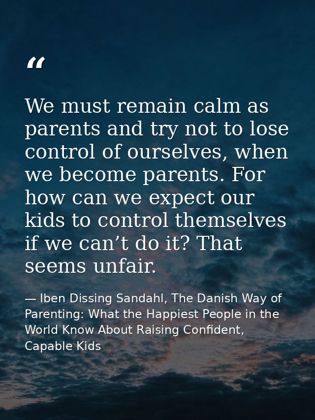 We must remain calm as parents and try not to lose control of ourselves, when we become parents. For how can we expect o — Iben Dissing Sandahl, The Danish Way of Parenting: What the Happiest People in the World Know About Raising Confident, Capable Kids