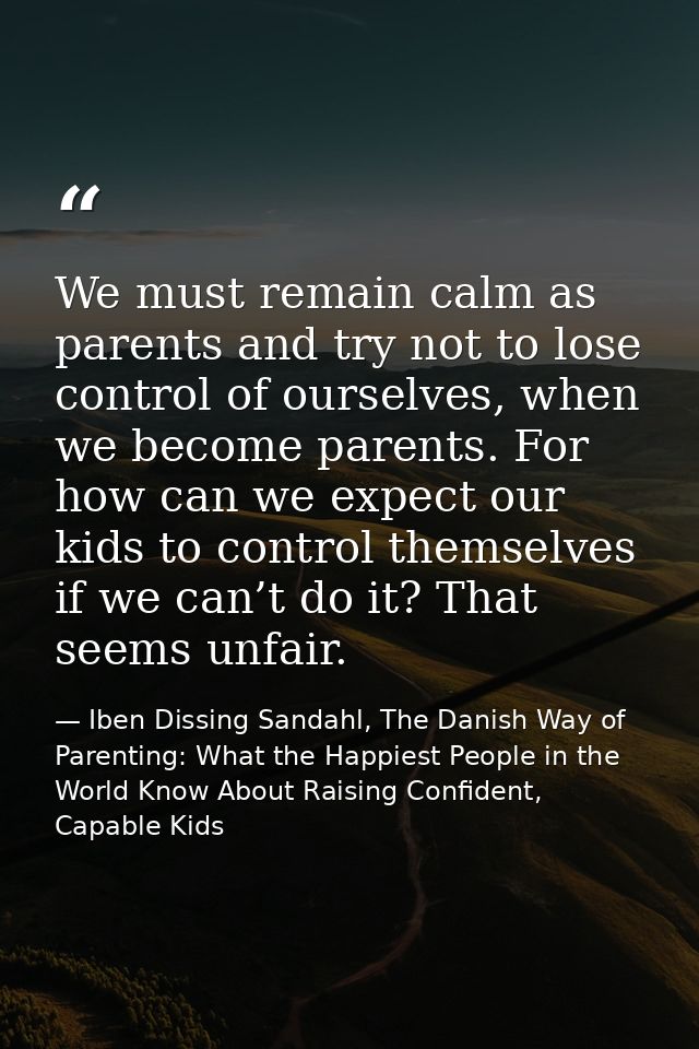 We must remain calm as parents and try not to lose control of ourselves, when we become parents. For how can we expect o — Iben Dissing Sandahl, The Danish Way of Parenting: What the Happiest People in the World Know About Raising Confident, Capable Kids