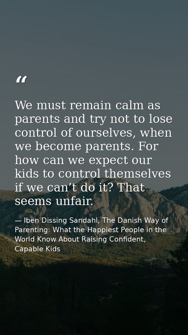 We must remain calm as parents and try not to lose control of ourselves, when we become parents. For how can we expect o — Iben Dissing Sandahl, The Danish Way of Parenting: What the Happiest People in the World Know About Raising Confident, Capable Kids