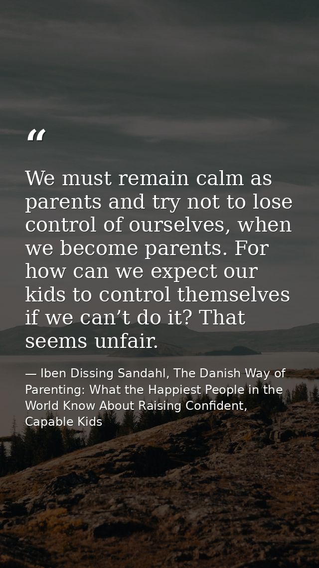 We must remain calm as parents and try not to lose control of ourselves, when we become parents. For how can we expect o — Iben Dissing Sandahl, The Danish Way of Parenting: What the Happiest People in the World Know About Raising Confident, Capable Kids