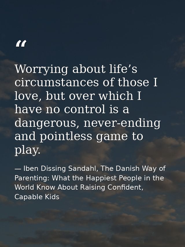 Worrying about life’s circumstances of those I love, but over which I have no control is a dangerous, never-ending and p — Iben Dissing Sandahl, The Danish Way of Parenting: What the Happiest People in the World Know About Raising Confident, Capable Kids