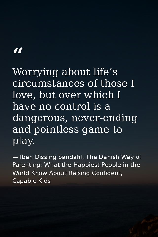 Worrying about life’s circumstances of those I love, but over which I have no control is a dangerous, never-ending and p — Iben Dissing Sandahl, The Danish Way of Parenting: What the Happiest People in the World Know About Raising Confident, Capable Kids
