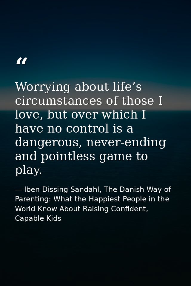 Worrying about life’s circumstances of those I love, but over which I have no control is a dangerous, never-ending and p — Iben Dissing Sandahl, The Danish Way of Parenting: What the Happiest People in the World Know About Raising Confident, Capable Kids
