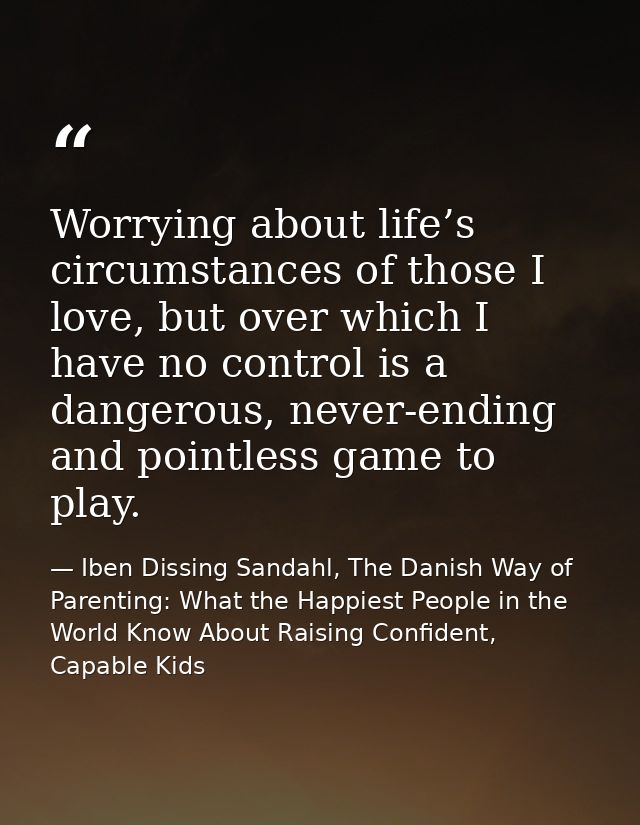 Worrying about life’s circumstances of those I love, but over which I have no control is a dangerous, never-ending and p — Iben Dissing Sandahl, The Danish Way of Parenting: What the Happiest People in the World Know About Raising Confident, Capable Kids