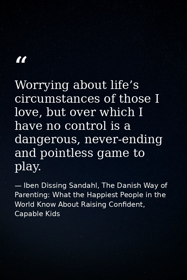 Worrying about life’s circumstances of those I love, but over which I have no control is a dangerous, never-ending and p — Iben Dissing Sandahl, The Danish Way of Parenting: What the Happiest People in the World Know About Raising Confident, Capable Kids