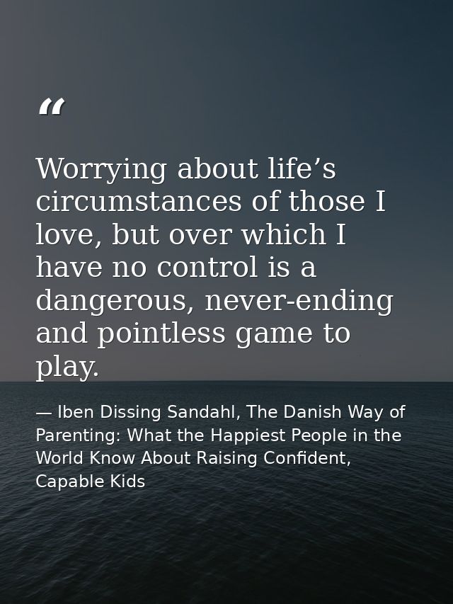 Worrying about life’s circumstances of those I love, but over which I have no control is a dangerous, never-ending and p — Iben Dissing Sandahl, The Danish Way of Parenting: What the Happiest People in the World Know About Raising Confident, Capable Kids