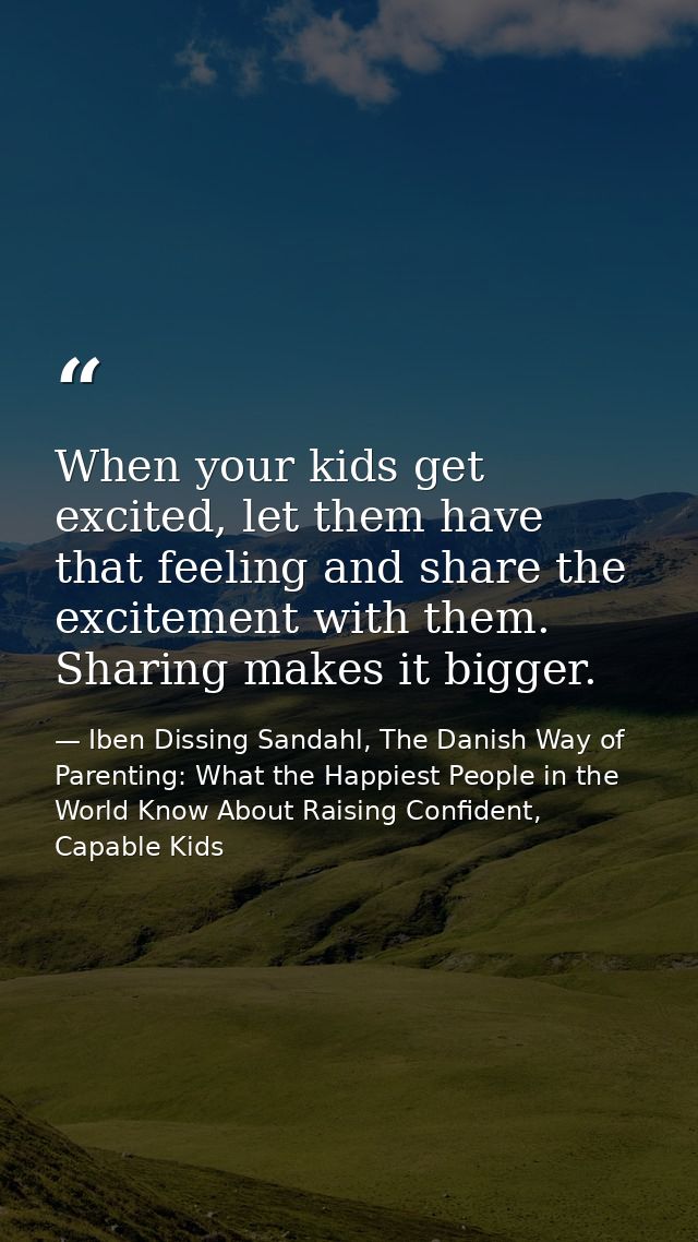 When your kids get excited, let them have that feeling and share the excitement with them. Sharing makes it bigger. — Iben Dissing Sandahl, The Danish Way of Parenting: What the Happiest People in the World Know About Raising Confident, Capable Kids