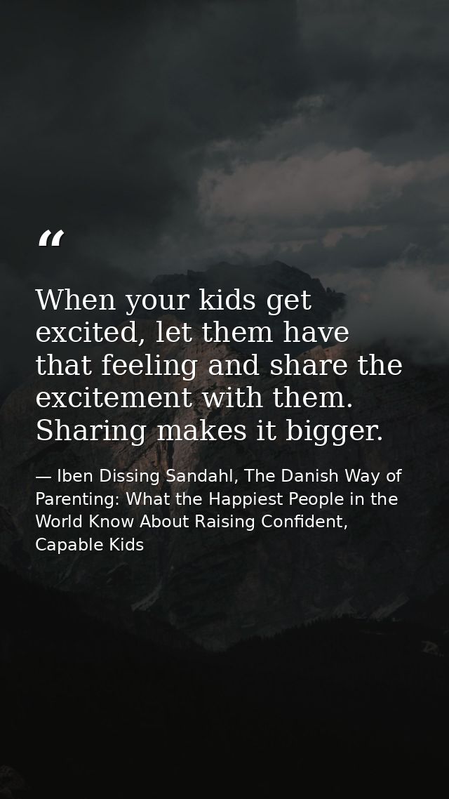 When your kids get excited, let them have that feeling and share the excitement with them. Sharing makes it bigger. — Iben Dissing Sandahl, The Danish Way of Parenting: What the Happiest People in the World Know About Raising Confident, Capable Kids