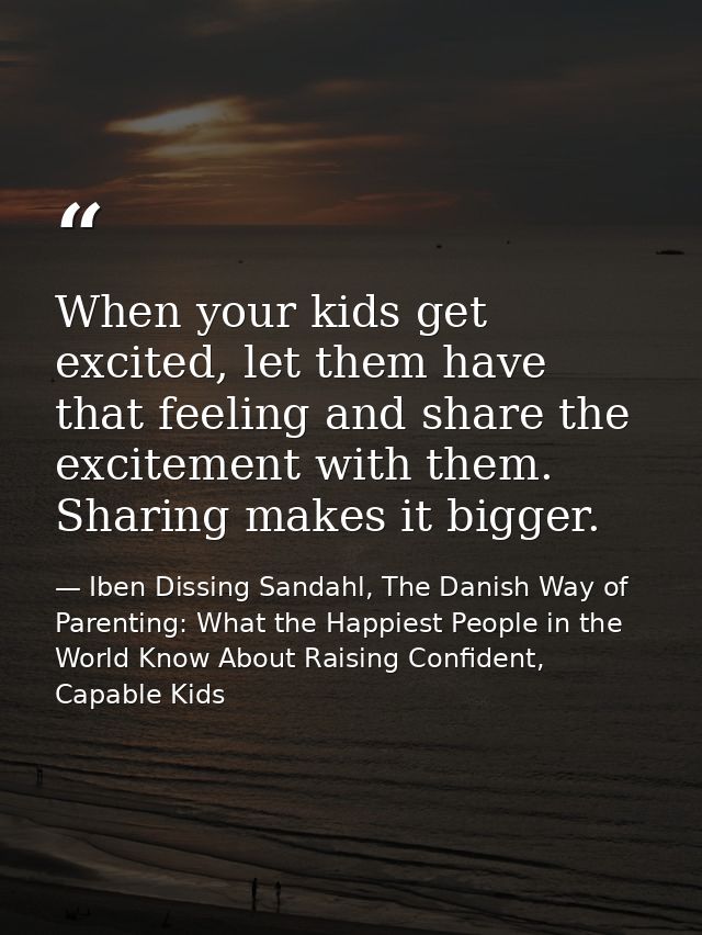 When your kids get excited, let them have that feeling and share the excitement with them. Sharing makes it bigger. — Iben Dissing Sandahl, The Danish Way of Parenting: What the Happiest People in the World Know About Raising Confident, Capable Kids