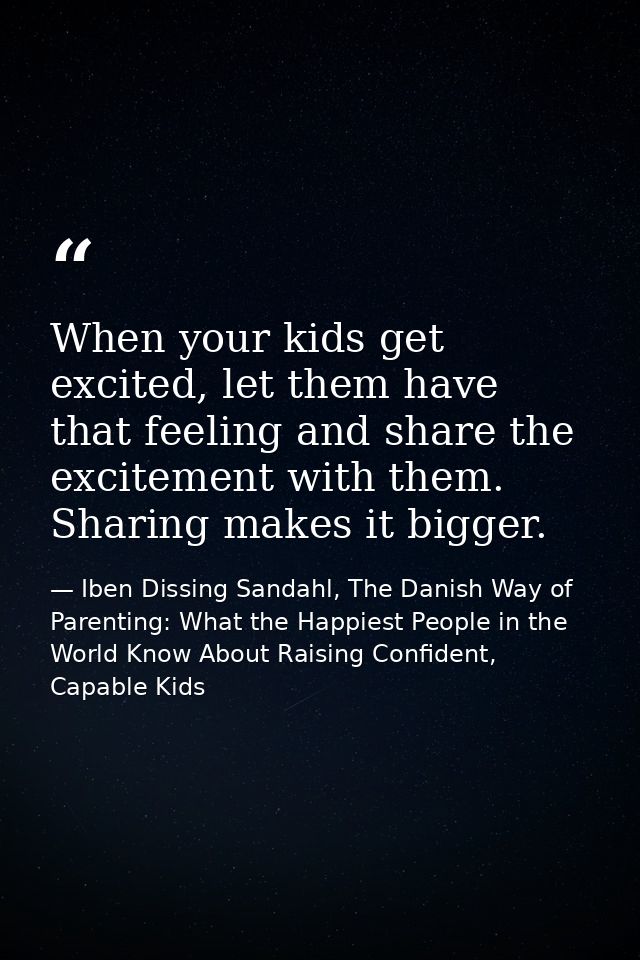 When your kids get excited, let them have that feeling and share the excitement with them. Sharing makes it bigger. — Iben Dissing Sandahl, The Danish Way of Parenting: What the Happiest People in the World Know About Raising Confident, Capable Kids