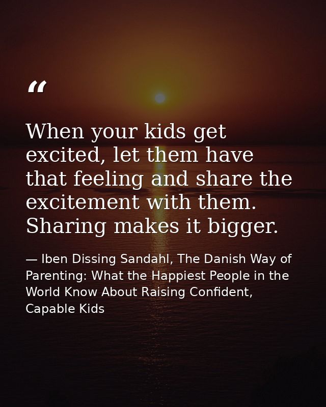 When your kids get excited, let them have that feeling and share the excitement with them. Sharing makes it bigger. — Iben Dissing Sandahl, The Danish Way of Parenting: What the Happiest People in the World Know About Raising Confident, Capable Kids
