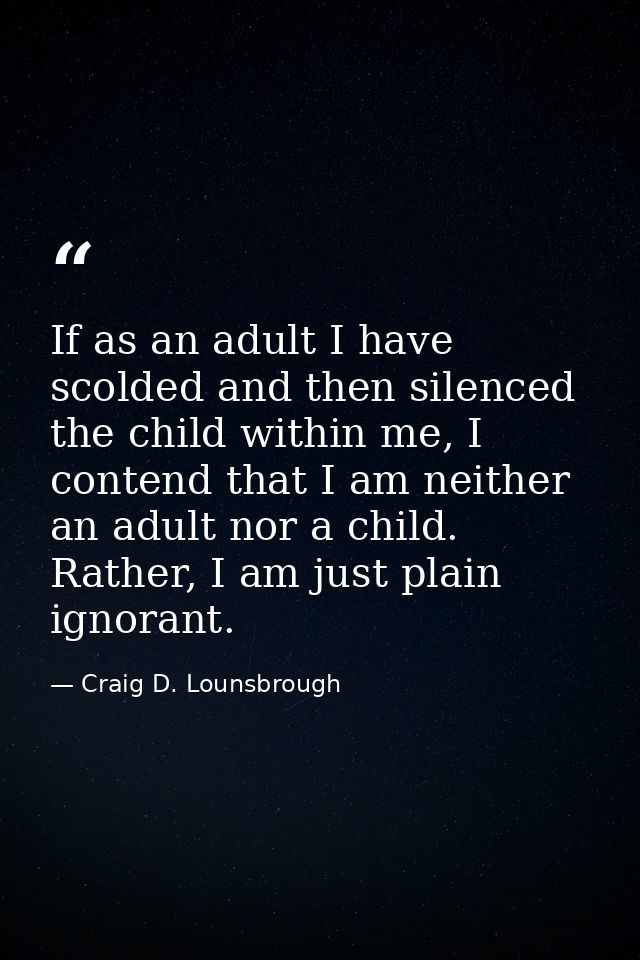 If as an adult I have scolded and then silenced the child within me, I contend that I am neither an adult nor a child. R — Craig D. Lounsbrough