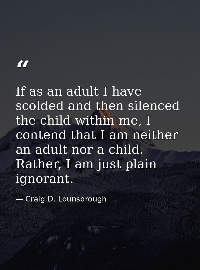 If as an adult I have scolded and then silenced the child within me, I contend that I am neither an adult nor a child. R — Craig D. Lounsbrough