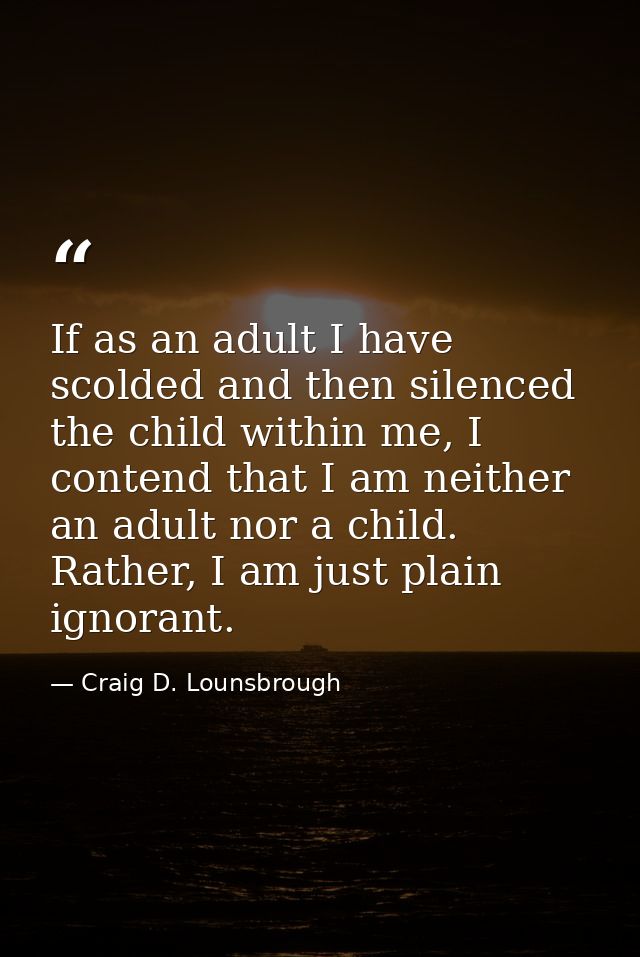 If as an adult I have scolded and then silenced the child within me, I contend that I am neither an adult nor a child. R — Craig D. Lounsbrough