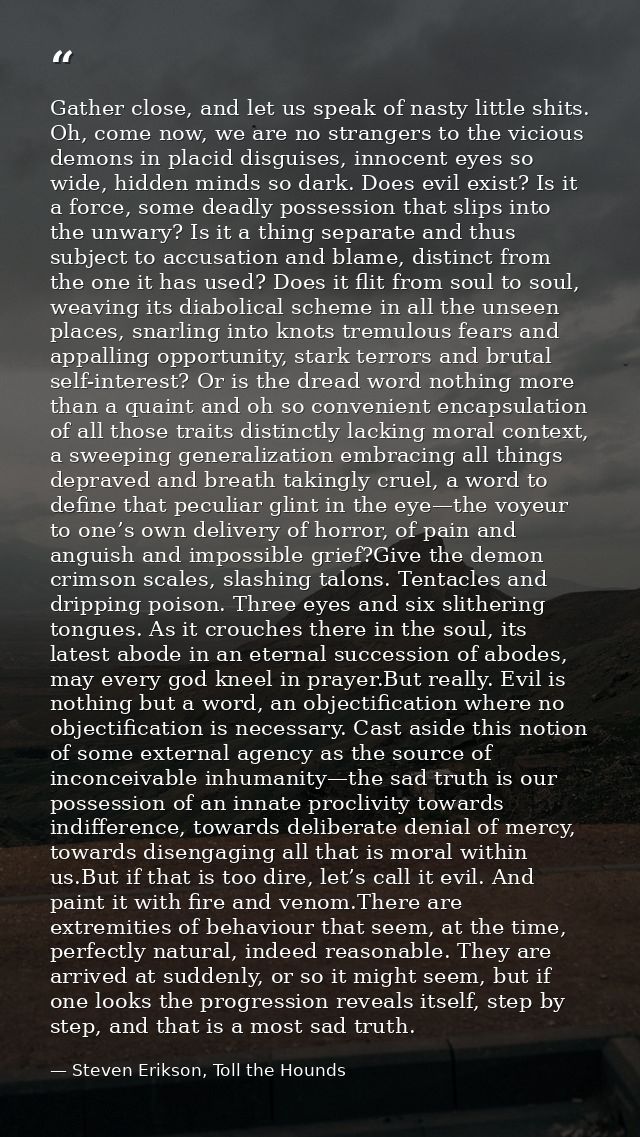 Gather close, and let us speak of nasty little shits. Oh, come now, we are no strangers to the vicious demons in placid  — Steven Erikson, Toll the Hounds