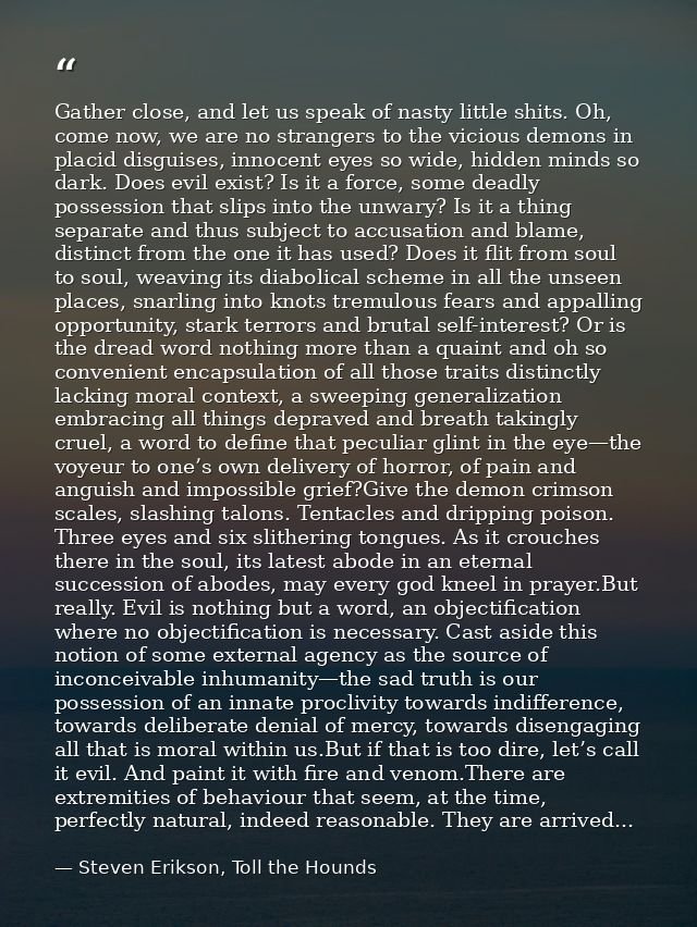 Gather close, and let us speak of nasty little shits. Oh, come now, we are no strangers to the vicious demons in placid  — Steven Erikson, Toll the Hounds
