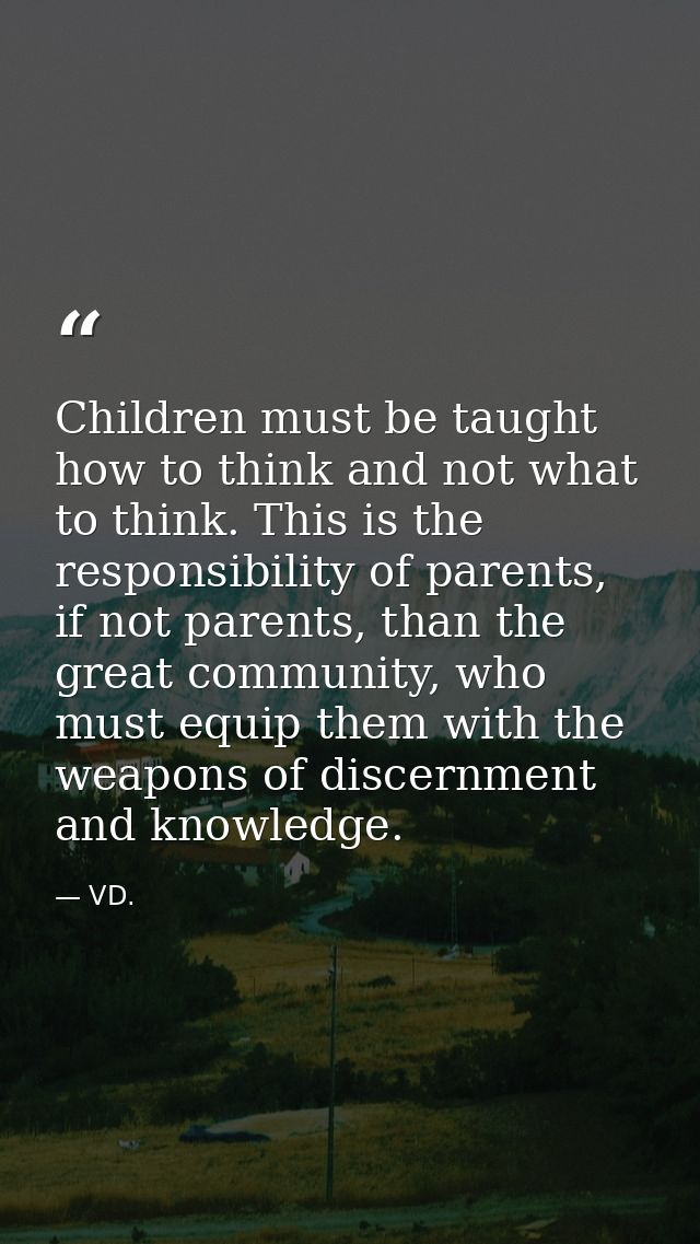 Children must be taught how to think and not what to think. This is the responsibility of parents, if not parents, than  — VD.