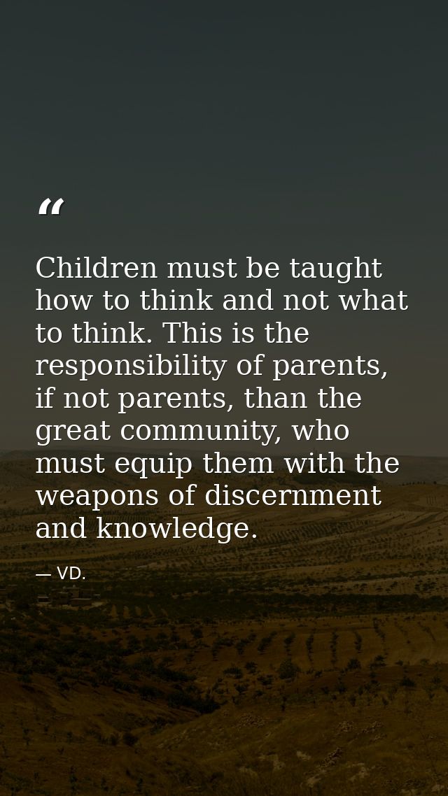 Children must be taught how to think and not what to think. This is the responsibility of parents, if not parents, than  — VD.