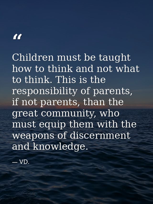 Children must be taught how to think and not what to think. This is the responsibility of parents, if not parents, than  — VD.
