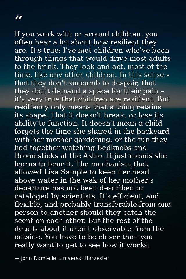 If you work with or around children, you often hear a lot about how resilient they are. It's true; I've met children who — John Darnielle, Universal Harvester
