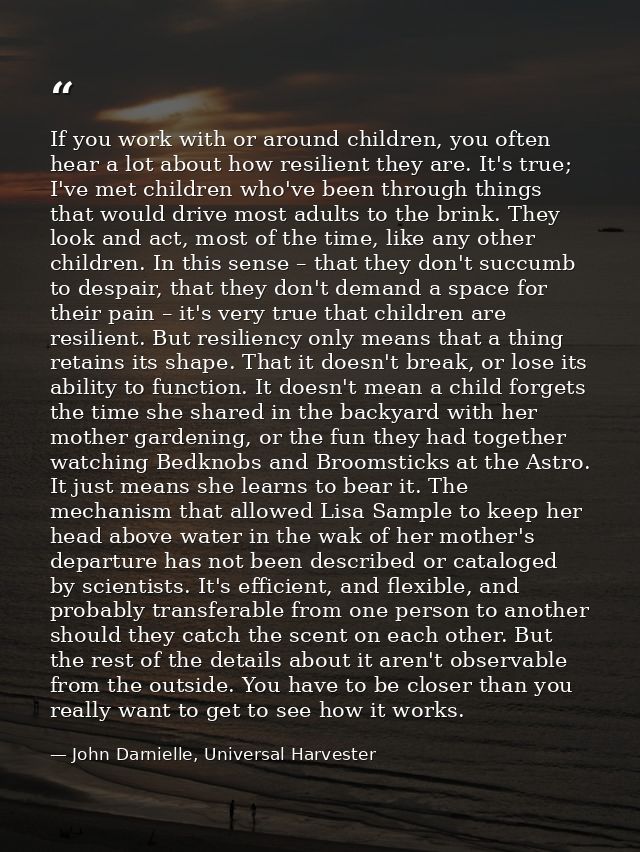 If you work with or around children, you often hear a lot about how resilient they are. It's true; I've met children who — John Darnielle, Universal Harvester