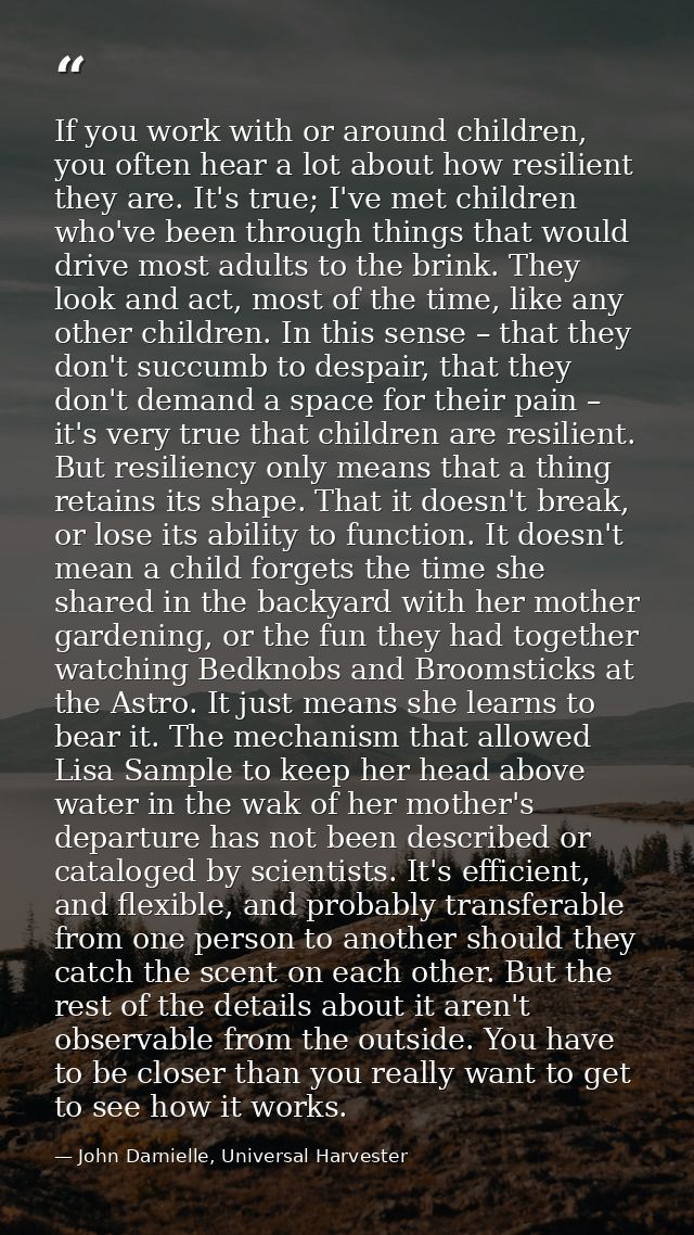 If you work with or around children, you often hear a lot about how resilient they are. It's true; I've met children who — John Darnielle, Universal Harvester