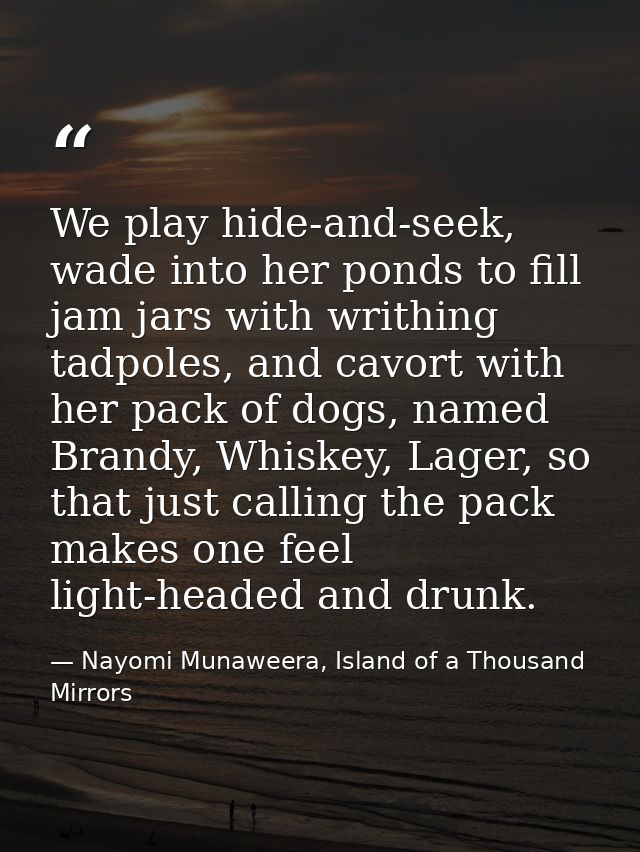 We play hide-and-seek, wade into her ponds to fill jam jars with writhing tadpoles, and cavort with her pack of dogs, na — Nayomi Munaweera, Island of a Thousand Mirrors