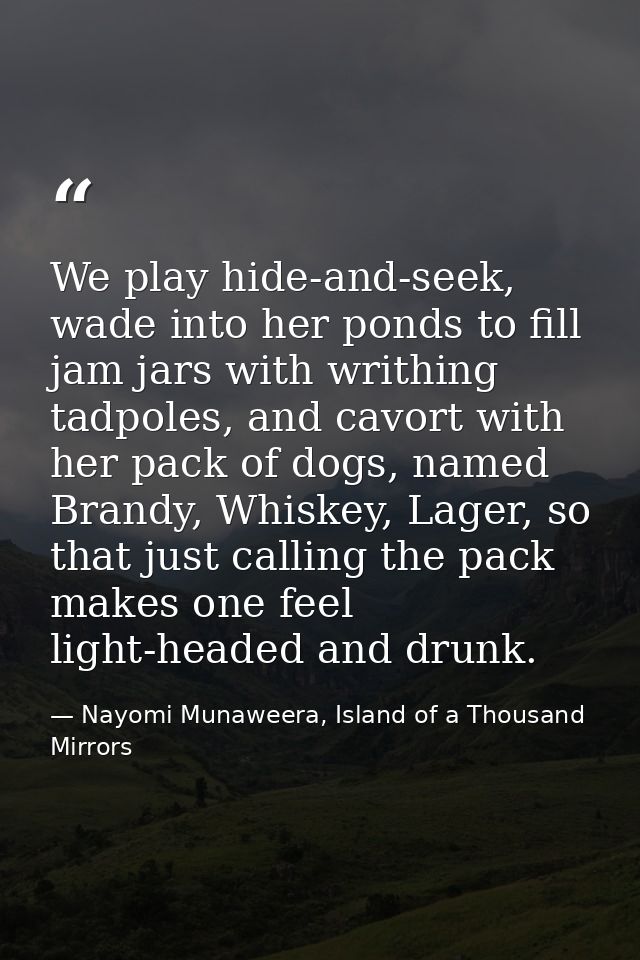 We play hide-and-seek, wade into her ponds to fill jam jars with writhing tadpoles, and cavort with her pack of dogs, na — Nayomi Munaweera, Island of a Thousand Mirrors