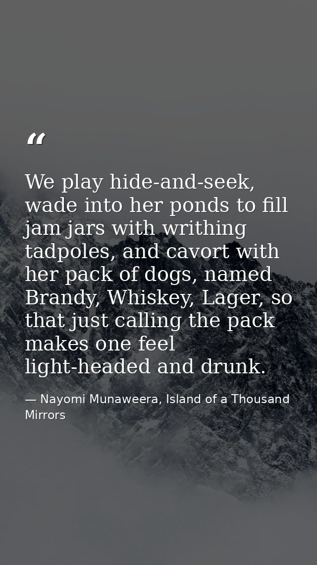 We play hide-and-seek, wade into her ponds to fill jam jars with writhing tadpoles, and cavort with her pack of dogs, na — Nayomi Munaweera, Island of a Thousand Mirrors