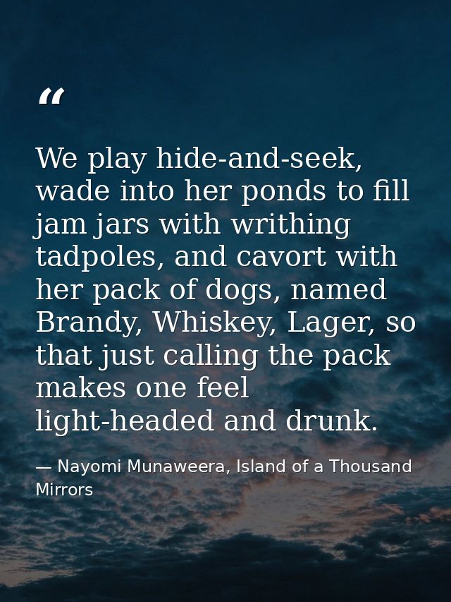 We play hide-and-seek, wade into her ponds to fill jam jars with writhing tadpoles, and cavort with her pack of dogs, na — Nayomi Munaweera, Island of a Thousand Mirrors