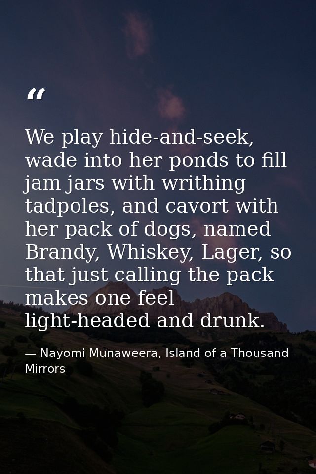 We play hide-and-seek, wade into her ponds to fill jam jars with writhing tadpoles, and cavort with her pack of dogs, na — Nayomi Munaweera, Island of a Thousand Mirrors